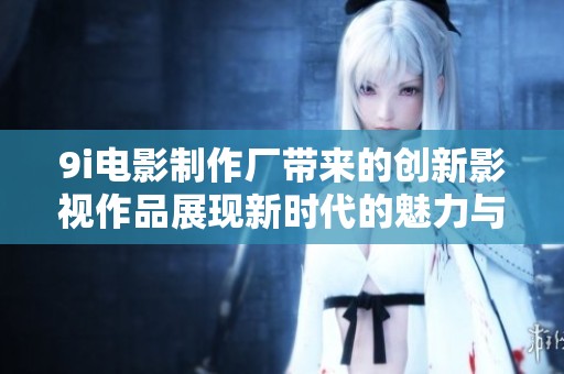 9i电影制作厂带来的创新影视作品展现新时代的魅力与风采