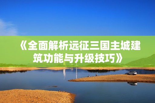 《全面解析远征三国主城建筑功能与升级技巧》