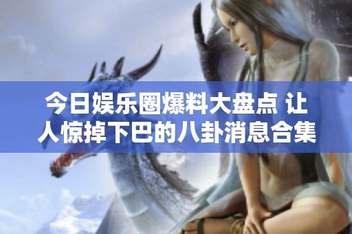 今日娱乐圈爆料大盘点 让人惊掉下巴的八卦消息合集