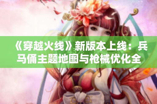 《穿越火线》新版本上线：兵马俑主题地图与枪械优化全解析