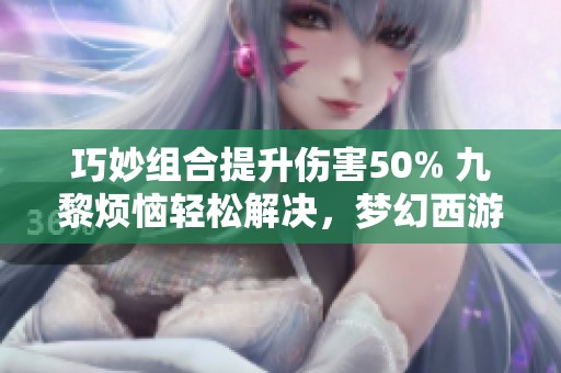 巧妙组合提升伤害50% 九黎烦恼轻松解决，梦幻西游新玩法探秘