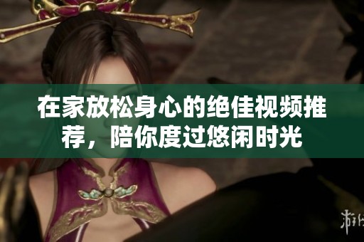 在家放松身心的绝佳视频推荐，陪你度过悠闲时光