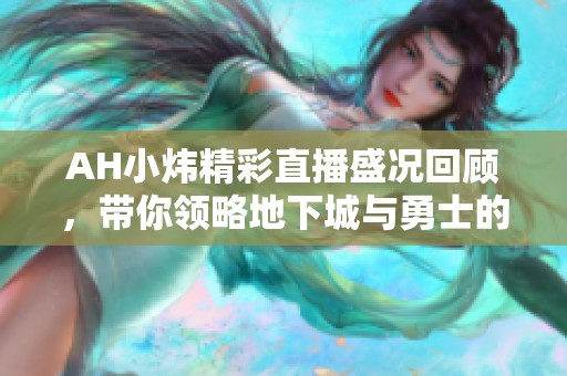 AH小炜精彩直播盛况回顾，带你领略地下城与勇士的魅力