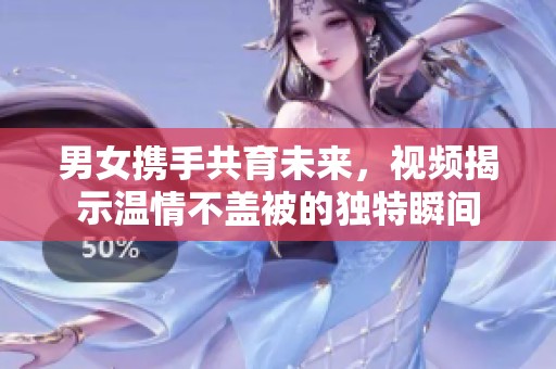 男女携手共育未来，视频揭示温情不盖被的独特瞬间