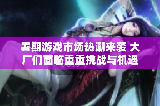 暑期游戏市场热潮来袭 大厂们面临重重挑战与机遇