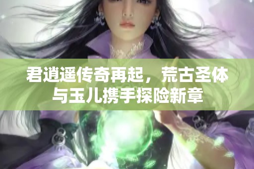 君逍遥传奇再起，荒古圣体与玉儿携手探险新章