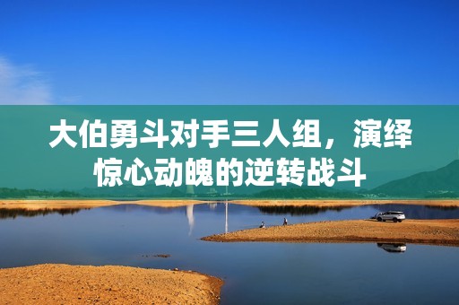大伯勇斗对手三人组，演绎惊心动魄的逆转战斗