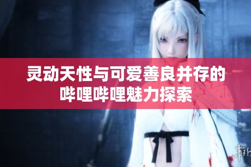 灵动天性与可爱善良并存的哔哩哔哩魅力探索