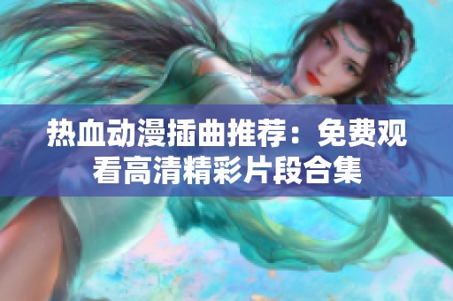 热血动漫插曲推荐：免费观看高清精彩片段合集
