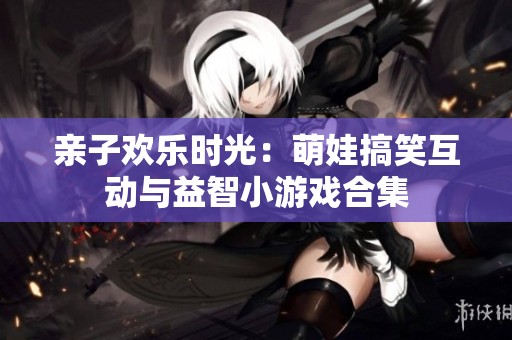 亲子欢乐时光：萌娃搞笑互动与益智小游戏合集