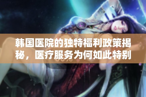 韩国医院的独特福利政策揭秘，医疗服务为何如此特别