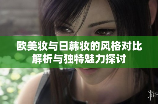 欧美妆与日韩妆的风格对比解析与独特魅力探讨