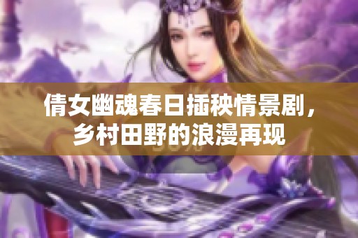 倩女幽魂春日插秧情景剧，乡村田野的浪漫再现