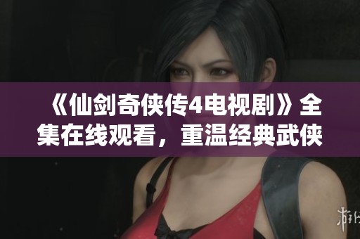 《仙剑奇侠传4电视剧》全集在线观看，重温经典武侠情怀与奇幻冒险