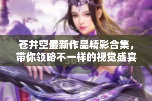 苍井空最新作品精彩合集，带你领略不一样的视觉盛宴