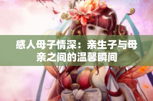 感人母子情深：亲生子与母亲之间的温馨瞬间