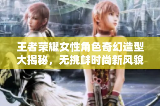 王者荣耀女性角色奇幻造型大揭秘，无挑衅时尚新风貌