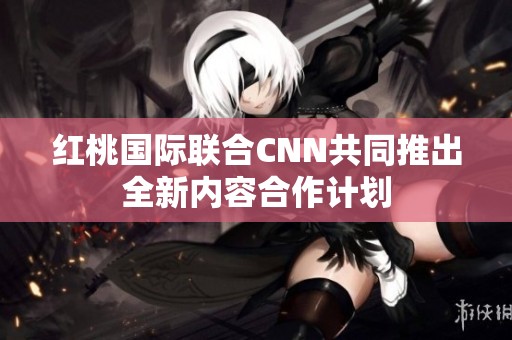 红桃国际联合CNN共同推出全新内容合作计划