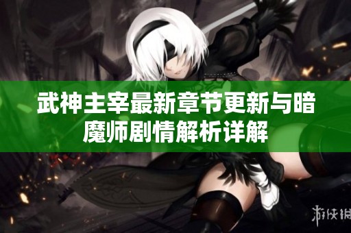 武神主宰最新章节更新与暗魔师剧情解析详解