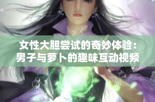 女性大胆尝试的奇妙体验：男子与萝卜的趣味互动视频