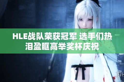 HLE战队荣获冠军 选手们热泪盈眶高举奖杯庆祝