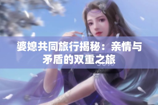 婆媳共同旅行揭秘：亲情与矛盾的双重之旅