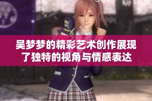 吴梦梦的精彩艺术创作展现了独特的视角与情感表达