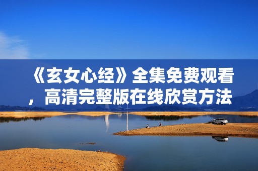 《玄女心经》全集免费观看，高清完整版在线欣赏方法揭秘