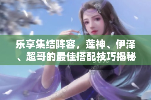 乐享集结阵容，莲神、伊泽、超哥的最佳搭配技巧揭秘