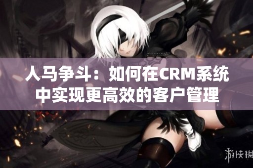 人马争斗：如何在CRM系统中实现更高效的客户管理