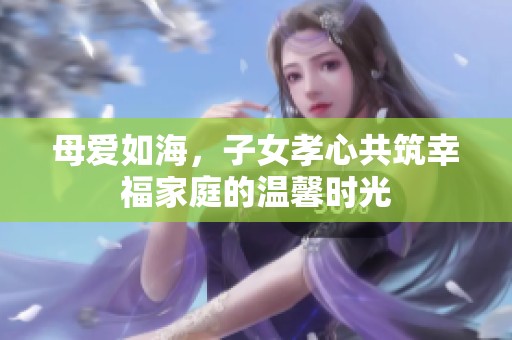 母爱如海，子女孝心共筑幸福家庭的温馨时光