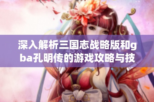 深入解析三国志战略版和gba孔明传的游戏攻略与技巧