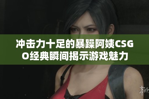 冲击力十足的暴躁阿姨CSGO经典瞬间揭示游戏魅力