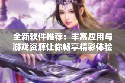 全新软件推荐：丰富应用与游戏资源让你畅享精彩体验