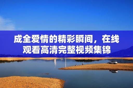成全爱情的精彩瞬间，在线观看高清完整视频集锦