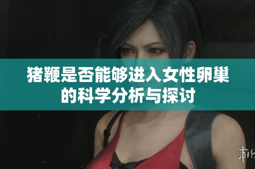 猪鞭是否能够进入女性卵巢的科学分析与探讨