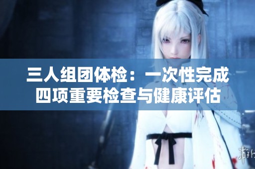 三人组团体检：一次性完成四项重要检查与健康评估