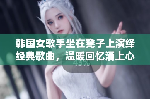 韩国女歌手坐在凳子上演绎经典歌曲，温暖回忆涌上心头