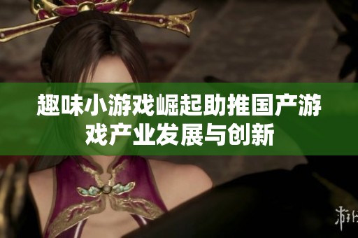 趣味小游戏崛起助推国产游戏产业发展与创新