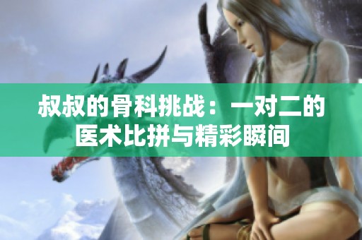 叔叔的骨科挑战：一对二的医术比拼与精彩瞬间