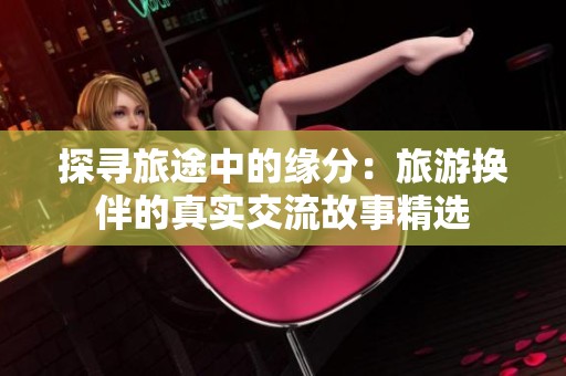 探寻旅途中的缘分：旅游换伴的真实交流故事精选