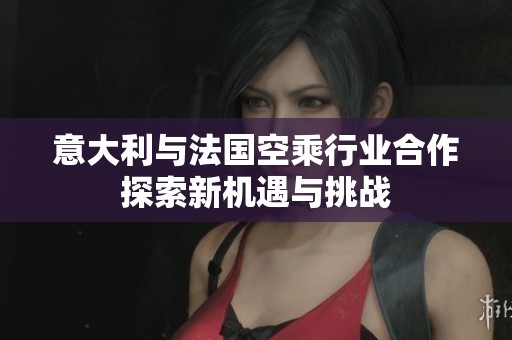 意大利与法国空乘行业合作探索新机遇与挑战