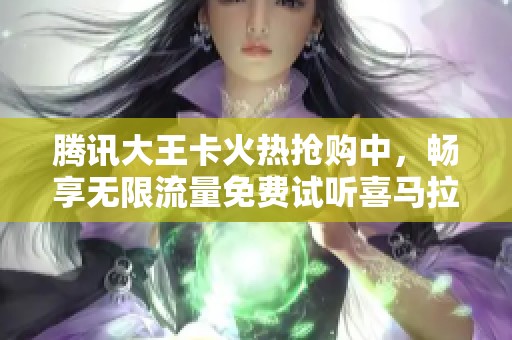 腾讯大王卡火热抢购中，畅享无限流量免费试听喜马拉雅内容