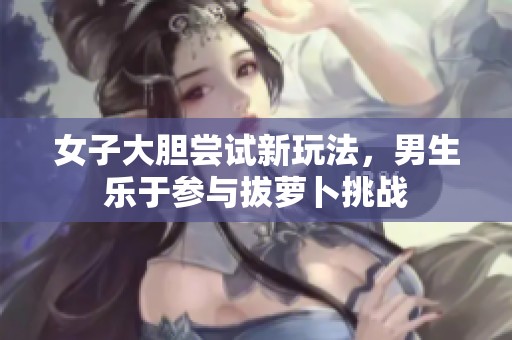 女子大胆尝试新玩法，男生乐于参与拔萝卜挑战
