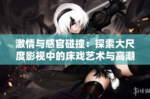 激情与感官碰撞：探索大尺度影视中的床戏艺术与高潮表现