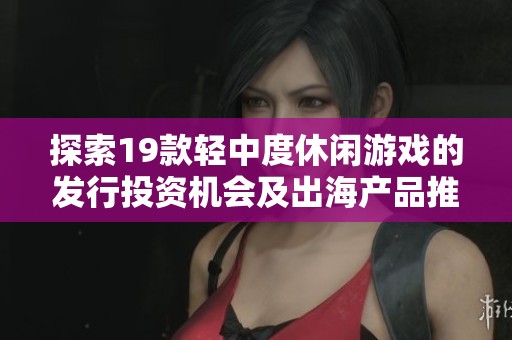 探索19款轻中度休闲游戏的发行投资机会及出海产品推荐