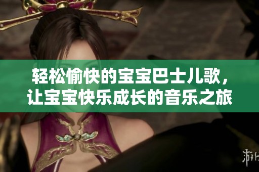 轻松愉快的宝宝巴士儿歌，让宝宝快乐成长的音乐之旅