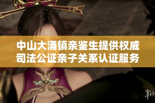 中山大涌镇亲鉴生提供权威司法公证亲子关系认证服务