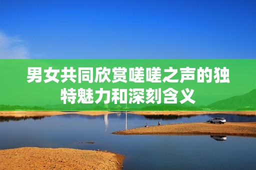 男女共同欣赏嗟嗟之声的独特魅力和深刻含义