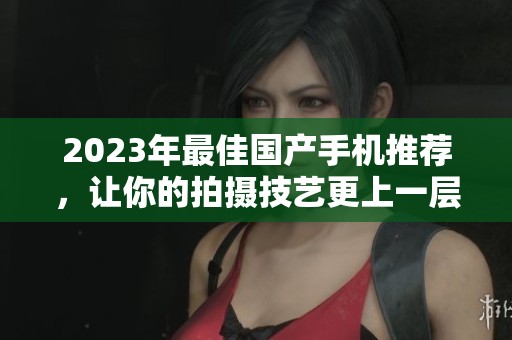 2023年最佳国产手机推荐，让你的拍摄技艺更上一层楼